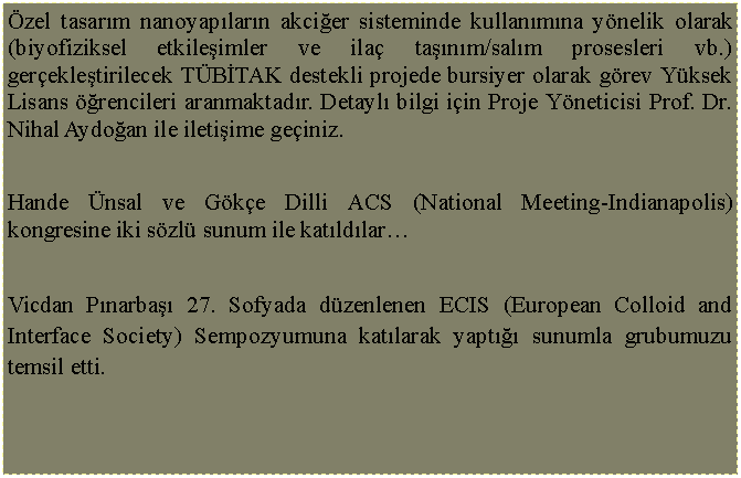 Metin Kutusu: �zel tasar�m nanoyap�lar�n akci�er sisteminde kullan�m�na y�nelik olarak (biyofiziksel etkile�imler ve ila� ta��n�m/sal�m prosesleri vb.) ger�ekle�tirilecek T�B�TAK destekli projede bursiyer olarak g�rev Y�ksek Lisans ��rencileri aranmaktad�r. Detayl� bilgi i�in Proje Y�neticisi Prof. Dr. Nihal Aydo�an ile ileti�ime ge�iniz. Hande �nsal ve G�k�e Dilli ACS (National Meeting-Indianapolis) kongresine iki s�zl� sunum ile kat�ld�lar�Vicdan P�narba�� 27. Sofyada d�zenlenen ECIS (European Colloid and Interface Society) Sempozyumuna kat�larak yapt��� sunumla grubumuzu temsil etti.  